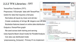 2.2.2 TFX Libraries - TFT
TensorFlow Transform (TFT)
Preprocess `tf.Example` data with TensorFlow
Useful for data that requires a full pass
Normalize all inputs by mean and std dev
Create vocabulary of strings è integers over all data
Bucketize features based on entire data distribution
Outputs a TensorFlow graph
Re-used across both training and serving
Uses Apache Beam (local mode) for Parallel Analysis
Can also use distributed mode
`preprocessing_fn(inputs)`: Primary Fn to Implement
Feature
Load
Feature
Analyze Feature
Transform
Model
Train
Model
Evaluate
Model
Deploy Reproduce
Training
import tensorflow as tf
import tensorflow_transform as tft
def preprocessing_fn(inputs):
x = inputs['x']
y = inputs['y']
s = inputs['s']
x_centered = x - tft.mean(x)
y_normalized = tft.scale_to_0_1(y)
s_integerized = tft.compute_and_apply_vocabulary(s)
x_centered_times_y_normalized = x_centered * y_normalized
return {
'x_centered': x_centered,
'y_normalized': y_normalized,
'x_centered_times_y_normalized':x_centered_times_y_normalized,
's_integerized': s_integerized
}
 