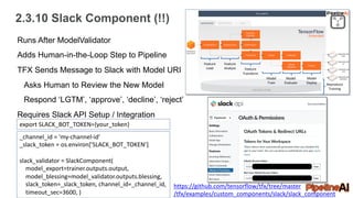 2.3.10 Slack Component (!!)
Feature
Load
Feature
Analyze Feature
Transform
Model
Train
Model
Evaluate
Model
Deploy Reproduce
Training
Runs After ModelValidator
Adds Human-in-the-Loop Step to Pipeline
TFX Sends Message to Slack with Model URI
Asks Human to Review the New Model
Respond ‘LGTM’, ‘approve’, ‘decline’, ‘reject’
Requires Slack API Setup / Integration
export SLACK_BOT_TOKEN={your_token}
_channel_id = 'my-channel-id'
_slack_token = os.environ['SLACK_BOT_TOKEN’]
slack_validator = SlackComponent(
model_export=trainer.outputs.output,
model_blessing=model_validator.outputs.blessing,
slack_token=_slack_token, channel_id=_channel_id,
timeout_sec=3600, )
https://github.com/tensorflow/tfx/tree/master
/tfx/examples/custom_components/slack/slack_component
 