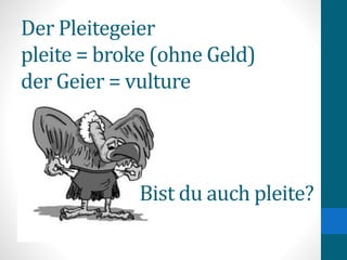 Der Pleitegeier
pleite = broke (ohne Geld)
der Geier = vulture
Bist du auch pleite?
 
