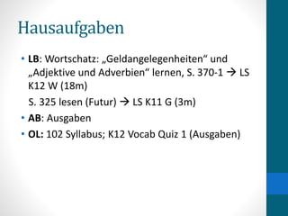 Hausaufgaben
• LB: Wortschatz: „Geldangelegenheiten“ und
„Adjektive und Adverbien“ lernen, S. 370-1  LS
K12 W (18m)
S. 325 lesen (Futur)  LS K11 G (3m)
• AB: Ausgaben
• OL: 102 Syllabus; K12 Vocab Quiz 1 (Ausgaben)
 