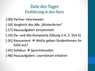 Ziele des Tages
Einführungin den Kurs
[:00] Partner interviewen
[:10] Vergleich des ABs „Winterferien“
[:17] Hausaufgaben einsammeln
[:19] Da- und Wo-Komposita (Übung 2-4, S. 354-5)
[:35] Konsument  Wofür geben StudentInnen ihr
Geld aus?
[:45] Syllabus  Sprechstunden
[:48] Hausaufgaben. LearnSmart erklären
 