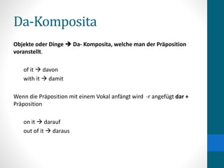 Da-Komposita
Objekte oder Dinge  Da- Komposita, welche man der Präposition
voranstellt.
of it  davon
with it  damit
Wenn die Präposition mit einem Vokal anfängt wird -r angefügt dar +
Präposition
on it  darauf
out of it  daraus
 