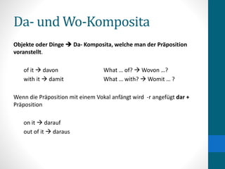Da- und Wo-Komposita
Objekte oder Dinge  Da- Komposita, welche man der Präposition
voranstellt.
of it  davon What … of?  Wovon …?
with it  damit What … with?  Womit … ?
Wenn die Präposition mit einem Vokal anfängt wird -r angefügt dar +
Präposition
on it  darauf
out of it  daraus
 