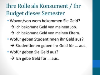 Ihre Rolle als Konsument / Ihr
Budget dieses Semester
• Wovon/von wem bekommen Sie Geld?
 Ich bekomme Geld von meinem Job.
 Ich bekomme Geld von meinen Eltern.
• Wofür geben StudentInnen ihr Geld aus?
 StudentInnen geben ihr Geld für … aus.
• Wofür geben Sie Geld aus?
 Ich gebe Geld für … aus.
 