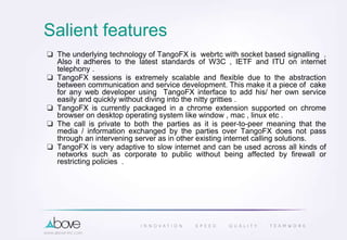 Salient features
❏ The underlying technology of TangoFX is webrtc with socket based signalling .
Also it adheres to the latest standards of W3C , IETF and ITU on internet
telephony .
❏ TangoFX sessions is extremely scalable and flexible due to the abstraction
between communication and service development. This make it a piece of cake
for any web developer using TangoFX interface to add his/ her own service
easily and quickly without diving into the nitty gritties .
❏ TangoFX is currently packaged in a chrome extension supported on chrome
browser on desktop operating system like window , mac , linux etc .
❏ The call is private to both the parties as it is peer-to-peer meaning that the
media / information exchanged by the parties over TangoFX does not pass
through an intervening server as in other existing internet calling solutions.
❏ TangoFX is very adaptive to slow internet and can be used across all kinds of
networks such as corporate to public without being affected by firewall or
restricting policies .
 
