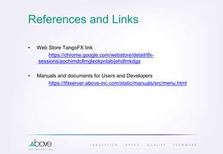 References and Links
• Web Store TangoFX link
https://chrome.google.com/webstore/detail/tfx-
sessions/aochimdcllmgleokpnlabijehdlmkdga
• Manuals and documents for Users and Developers
https://tfxserver.above-inc.com/static/manuals/src/menu.html
 