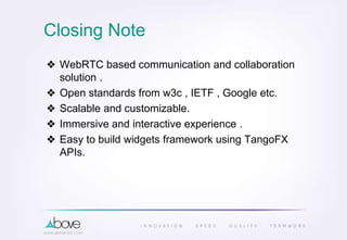 Closing Note
❖ WebRTC based communication and collaboration
solution .
❖ Open standards from w3c , IETF , Google etc.
❖ Scalable and customizable.
❖ Immersive and interactive experience .
❖ Easy to build widgets framework using TangoFX
APIs.
 