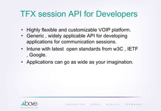 TFX session API for Developers
• Highly flexible and customizable VOIP platform.
• Generic , widely applicable API for developing
applications for communication sessions.
• Intune with latest open standards from w3C , IETF
, Google.
• Applications can go as wide as your imagination.
 