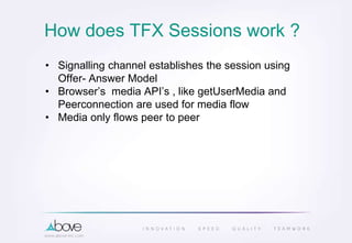 How does TFX Sessions work ?
• Signalling channel establishes the session using
Offer- Answer Model
• Browser’s media API’s , like getUserMedia and
Peerconnection are used for media flow
• Media only flows peer to peer
 