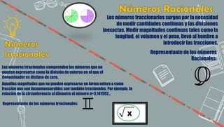Los números fraccionarios surgen por la necesidad
de medir cantidades continuas y las divisiones
inexactas. Medir magnitudes continuas tales como la
longitud, el volumen y el peso, llevó al hombre a
introducir las fracciones.
Los números irracionales comprenden los números que no
pueden expresarse como la división de enteros en el que el
denominador es distinto de cero.
Aquellas magnitudes que no pueden expresarse en forma entera o como
fracción que son inconmensurables son también irracionales. Por ejemplo, la
relación de la circunferencia al diámetro el número π=3,141592…
Representante de los números Irracionales:
Representante de los números
Racionales:
 