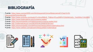 BIBLIOGRAFÍA
Fuente: https://www.conoce3000.com/html/espaniol/Libros/Matematica01/Cap10-03-
OperacionesConjuntos.php
Fuente: https://www.youtube.com/watch?v=KmcRMlv9_T4&list=PLeySRPnY35dHACeGz_7oiU5Wo11AUt964
Fuente: https://www.todamateria.com/numeros-reales/
Fuente: https://economipedia.com/definiciones/numeros-reales.html
Fuente: http://matematicatuya.com/DESIGUALDADES/S8.html
Fuente: https://economipedia.com/definiciones/desigualdad-matematica.html
Fuente: https://www.sdelsol.com/glosario/desigualdad-matematica/
 