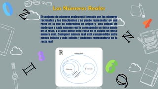 9
El conjunto de números reales está formado por los números
racionales y los irracionales y se puede representar en una
recta en la que se determinan un origen y una unidad, de
modo que a cada número real le corresponde un único punto
de la recta, y a cada punto de la recta se le asigna un único
número real. Cualquier número real está comprendido entre
menos infinito y más infinito y podemos representarlo en la
recta real
 