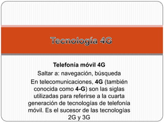 Telefonía móvil 4G
   Saltar a: navegación, búsqueda
 En telecomunicaciones, 4G (también
  conocida como 4-G) son las siglas
  utilizadas para referirse a la cuarta
generación de tecnologías de telefonía
móvil. Es el sucesor de las tecnologías
                2G y 3G
 