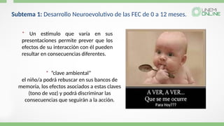 * ”clave ambiental”
el niño/a podrá rebuscar en sus bancos de
memoria, los efectos asociados a estas claves
(tono de voz) y podrá discriminar las
consecuencias que seguirán a la acción.
* Un estímulo que varía en sus
presentaciones permite prever que los
efectos de su interacción con él pueden
resultar en consecuencias diferentes.
Subtema 1: Desarrollo Neuroevolutivo de las FEC de 0 a 12 meses.
 