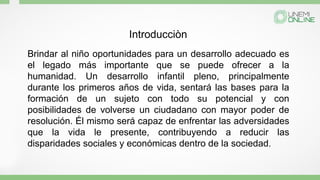 Brindar al niño oportunidades para un desarrollo adecuado es
el legado más importante que se puede ofrecer a la
humanidad. Un desarrollo infantil pleno, principalmente
durante los primeros años de vida, sentará las bases para la
formación de un sujeto con todo su potencial y con
posibilidades de volverse un ciudadano con mayor poder de
resolución. Él mismo será capaz de enfrentar las adversidades
que la vida le presente, contribuyendo a reducir las
disparidades sociales y económicas dentro de la sociedad.
Introducciòn
 