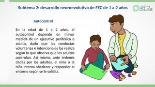 Subtema 2: desarrollo neuroevolutivo de FEC de 1 a 2 años
En la edad de 1 a 2 años, el
autocontrol depende en mayor
medida de un ejecutivo periférico o
adulto, dado que las conductas
voluntarias e intencionales las realiza
según lo que observa que los adultos
controlan. Así mismo, ante órdenes
dadas por los adultos, el niño o la
niña intenta obedecer y responder al
entorno según se le solicita.
Autocontrol
 