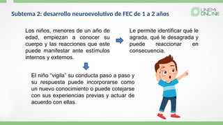 Los niños, menores de un año de
edad, empiezan a conocer su
cuerpo y las reacciones que este
puede manifestar ante estímulos
internos y externos.
Le permite identificar qué le
agrada, qué le desagrada y
puede reaccionar en
consecuencia.
El niño “vigila” su conducta paso a paso y
su respuesta puede incorporarse como
un nuevo conocimiento o puede cotejarse
con sus experiencias previas y actuar de
acuerdo con ellas.
Subtema 2: desarrollo neuroevolutivo de FEC de 1 a 2 años
 