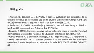 • Alarcón, D., Sánchez, J. J. & Prieto, J. (2011). Evaluación del desarrollo de la
función ejecutiva en escolares: uso de la prueba Dimensional Change Card Sort
(DCCS) en una muestra española. Revista de Educación (363), 1-9.
• Anderson, J. (2001). Aprendizaje y Memoria, un enfoque integral. México:
McGraw-Hill Interamericana Editores, S.A. 2ª Edición.
• Bausela, E. (2010). Función ejecutiva y desarrollo en la etapa preescolar. Facultad
de Psicología. Universidad Nacional de Educación a Distancia BOL PEDIATRIA.
• García-Molina, A. & Enseñat-Cantallops, A. & Tirapu-Ustárroz, J. & RoigRovira, T.
(2009). Maduración de la corteza prefrontal y desarrollo de las funciones
ejecutivas durante los primeros cinco años de vida. REVISTA DE NEUROLOGÍA ED,
48.
Bibliografía
 
