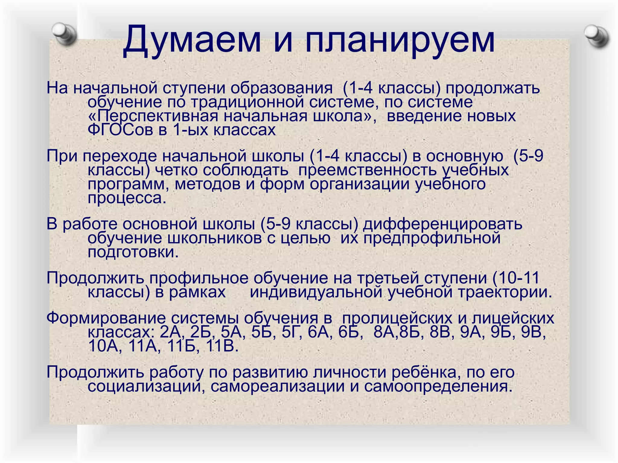 Думаем и планируем На начальной ступени образования  (1-4 классы) продолжать обучение по традиционной системе, по системе «Перспективная начальная школа»,  введение новых ФГОСов в 1-ых классах При переходе начальной школы (1-4 классы) в основную  (5-9 классы) четко соблюдать  преемственность учебных  программ, методов и форм организации учебного процесса. В работе основной школы (5-9 классы) дифференцировать обучение школьников с целью  их предпрофильной подготовки. Продолжить профильное обучение на третьей ступени (10-11 классы) в рамках  индивидуальной учебной траектории. Формирование системы обучения в  пролицейских и лицейских классах: 2А, 2Б, 5А, 5Б, 5Г, 6А, 6Б,  8А,8Б, 8В, 9А, 9Б, 9В, 10А, 11А, 11Б, 11В.  Продолжить работу по развитию личности ребёнка, по его социализации, самореализации и самоопределения. 