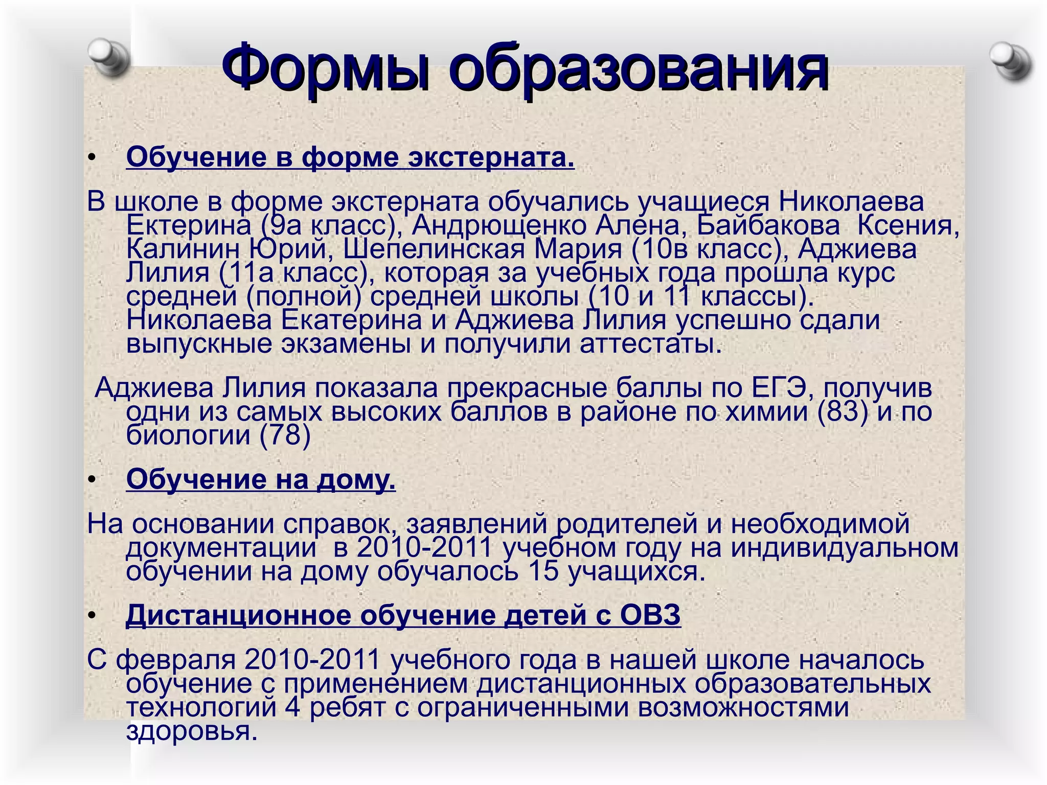 Формы образования Обучение в форме экстерната. В школе в форме экстерната обучались учащиеся Николаева Ектерина (9а класс), Андрющенко Алена, Байбакова  Ксения, Калинин Юрий, Шепелинская Мария (10в класс), Аджиева Лилия (11а класс), которая за учебных года прошла курс средней (полной) средней школы (10 и 11 классы). Николаева Екатерина и Аджиева Лилия успешно сдали выпускные экзамены и получили аттестаты. Аджиева Лилия показала прекрасные баллы по ЕГЭ, получив одни из самых высоких баллов в районе по химии (83) и по биологии (78) Обучение на дому. На основании справок, заявлений родителей и необходимой документации  в 2010-2011 учебном году на индивидуальном обучении на дому обучалось 15 учащихся. Дистанционное обучение детей с ОВЗ С февраля 2010-2011 учебного года в нашей школе началось обучение с применением дистанционных образовательных технологий 4 ребят с ограниченными возможностями здоровья.  