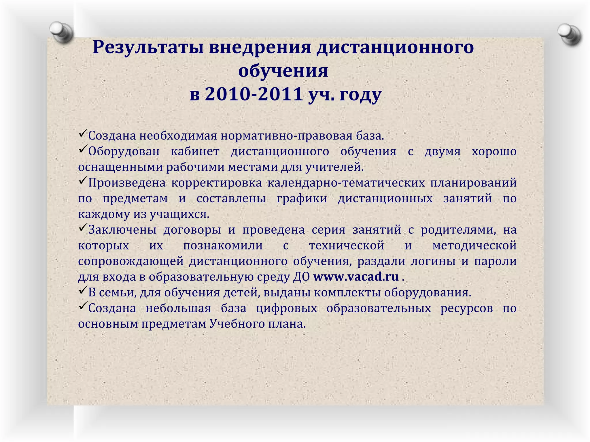 Результаты внедрения дистанционного обучения в 2010-2011 уч. году Создана необходимая нормативно-правовая база.  Оборудован кабинет дистанционного обучения с двумя хорошо оснащенными рабочими местами для учителей. Произведена корректировка календарно-тематических планирований по предметам и составлены графики дистанционных занятий по каждому из учащихся. Заключены договоры и проведена серия занятий с родителями, на которых их познакомили с технической и методической сопровождающей дистанционного обучения, раздали логины и пароли для входа в образовательную среду ДО  www.vacad.ru  .  В семьи, для обучения детей, выданы комплекты оборудования.  Создана небольшая база цифровых образовательных ресурсов по основным предметам Учебного плана. 