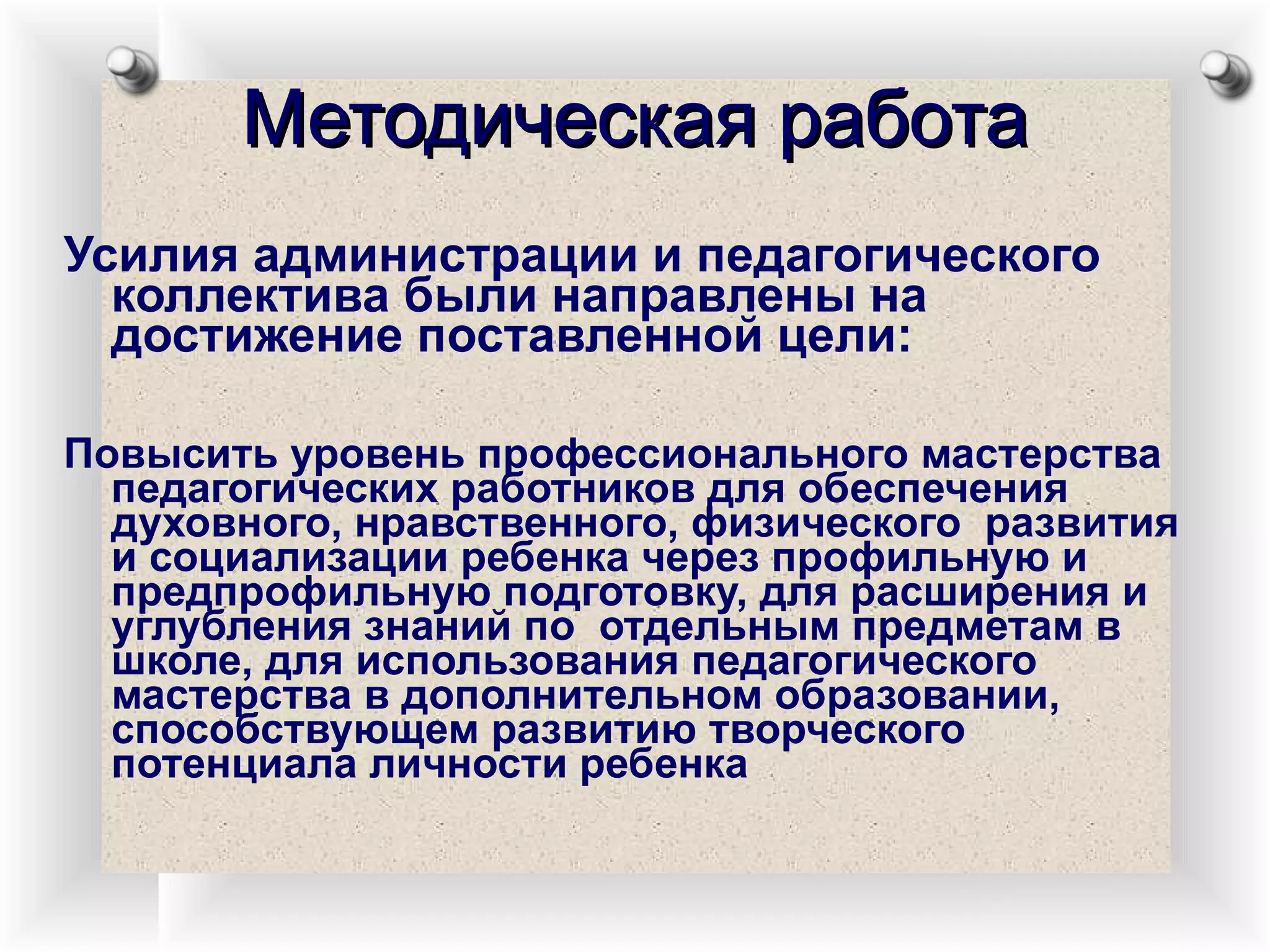 Методическая работа Усилия администрации и педагогического коллектива были направлены на достижение поставленной цели:  Повысить уровень профессионального мастерства педагогических работников для обеспечения духовного, нравственного, физического  развития и социализации ребенка через профильную и предпрофильную подготовку, для расширения и углубления знаний по  отдельным предметам в школе, для использования педагогического мастерства в дополнительном образовании, способствующем развитию творческого потенциала личности ребенка 