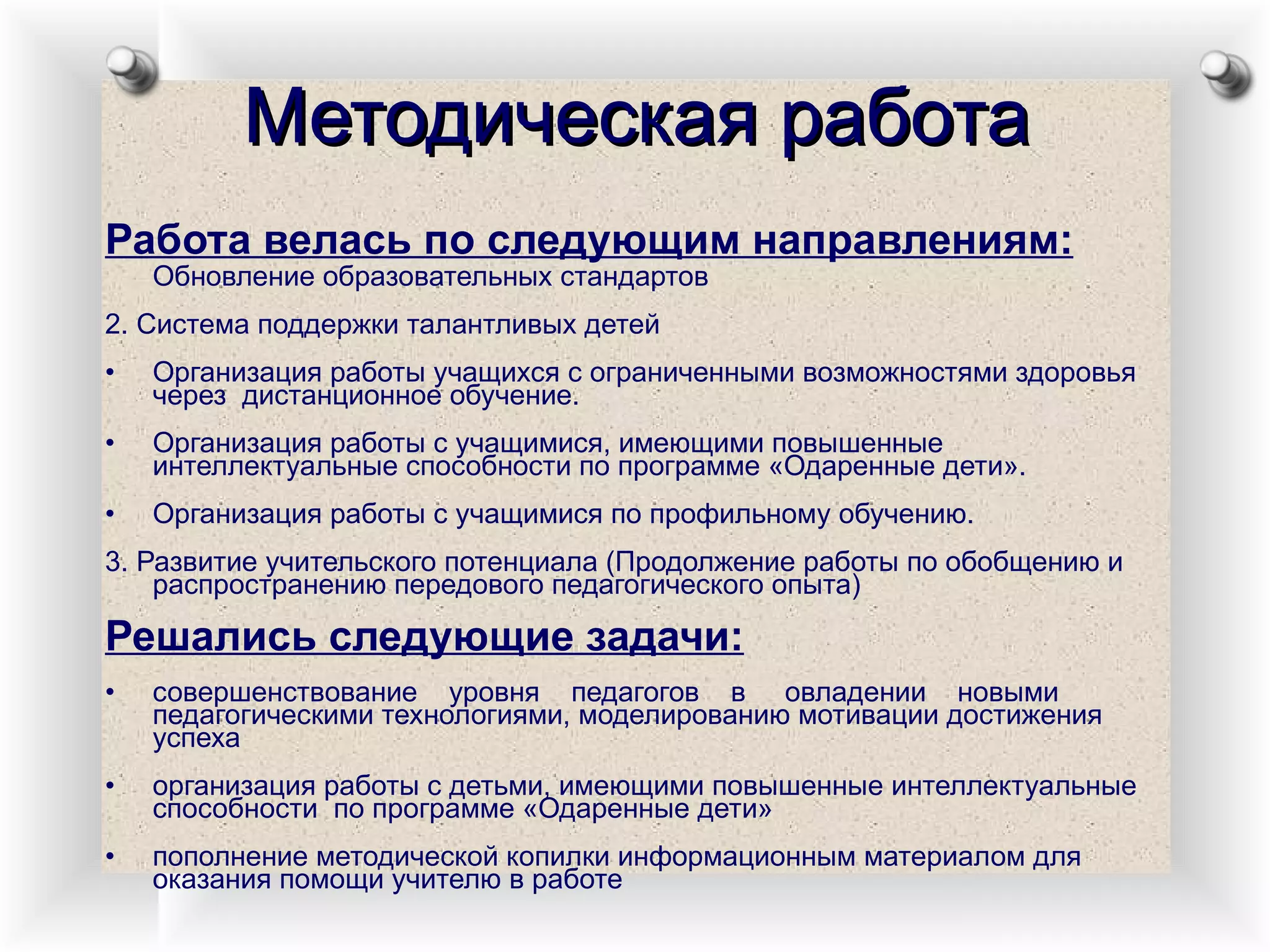 Работа велась по следующим направлениям:   Обновление образовательных стандартов  2. Система поддержки талантливых детей  • Организация работы учащихся с ограниченными возможностями здоровья через  дистанционное обучение. • Организация работы с учащимися, имеющими повышенные интеллектуальные способности по программе «Одаренные дети». • Организация работы с учащимися по профильному обучению. 3. Развитие учительского потенциала (Продолжение работы по обобщению и распространению передового педагогического опыта) Решались следующие задачи: • совершенствование  уровня  педагогов  в  овладении  новыми  педагогическими технологиями, моделированию мотивации достижения успеха • организация работы с детьми, имеющими повышенные интеллектуальные способности  по программе «Одаренные дети» • пополнение методической копилки информационным материалом для оказания помощи учителю в работе Методическая работа 
