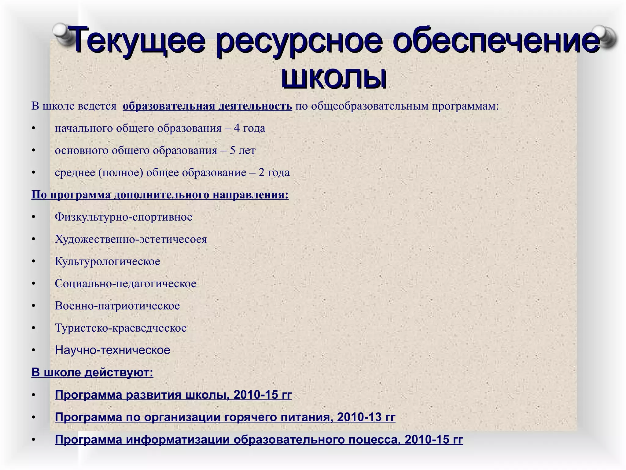 Текущее ресурсное обеспечение школы В школе ведется  образовательная деятельность  по общеобразовательным программам: начального общего образования – 4 года основного общего образования – 5 лет среднее (полное) общее образование – 2 года По программа дополнительного направления:   Физкультурно-спортивное Художественно-эстетичесоея Культурологическое Социально-педагогическое Военно-патриотическое Туристско-краеведческое Научно-техническое В школе действуют: Программа развития школы, 2010-15 гг Программа по организации горячего питания, 2010-13 гг Программа информатизации образовательного поцесса, 2010-15 гг 