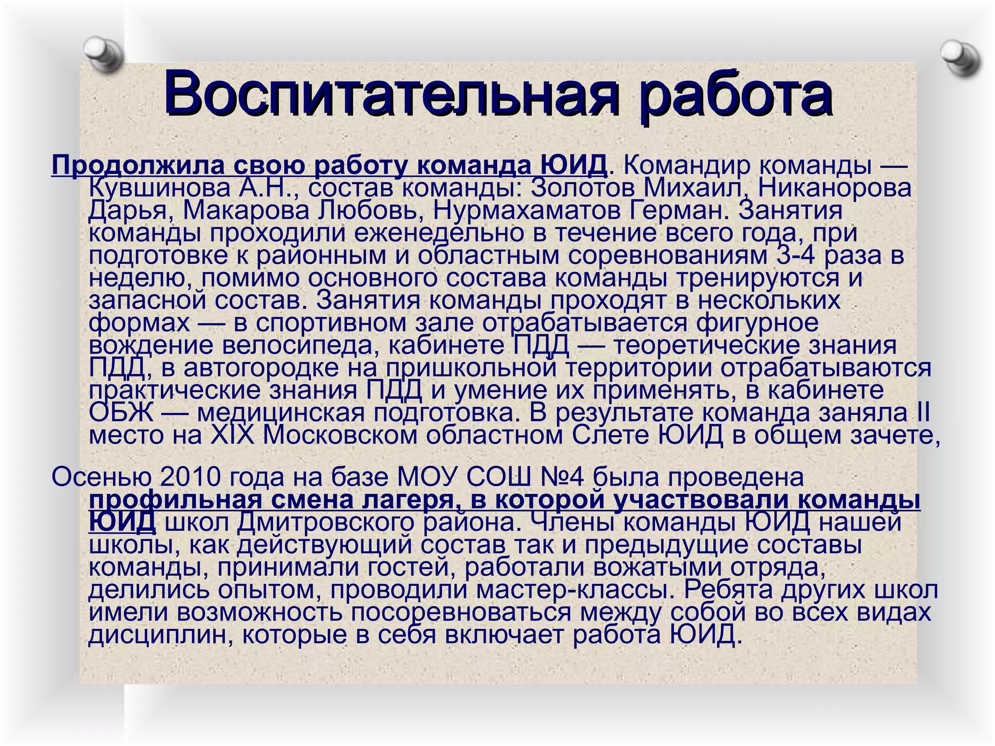 Воспитательная работа Продолжила свою работу команда ЮИД . Командир команды — Кувшинова А.Н., состав команды: Золотов Михаил, Никанорова Дарья, Макарова Любовь, Нурмахаматов Герман. Занятия команды проходили еженедельно в течение всего года, при подготовке к районным и областным соревнованиям 3-4 раза в неделю, помимо основного состава команды тренируются и запасной состав. Занятия команды проходят в нескольких формах — в спортивном зале отрабатывается фигурное вождение велосипеда, кабинете ПДД — теоретические знания ПДД, в автогородке на пришкольной территории отрабатываются практические знания ПДД и умение их применять, в кабинете ОБЖ — медицинская подготовка. В результате команда заняла II место на XIX Московском областном Слете ЮИД в общем зачете,  Осенью 2010 года на базе МОУ СОШ №4 была проведена  профильная смена лагеря, в которой участвовали команды ЮИД  школ Дмитровского района. Члены команды ЮИД нашей школы, как действующий состав так и предыдущие составы команды, принимали гостей, работали вожатыми отряда, делились опытом, проводили мастер-классы. Ребята других школ имели возможность посоревноваться между собой во всех видах дисциплин, которые в себя включает работа ЮИД. 