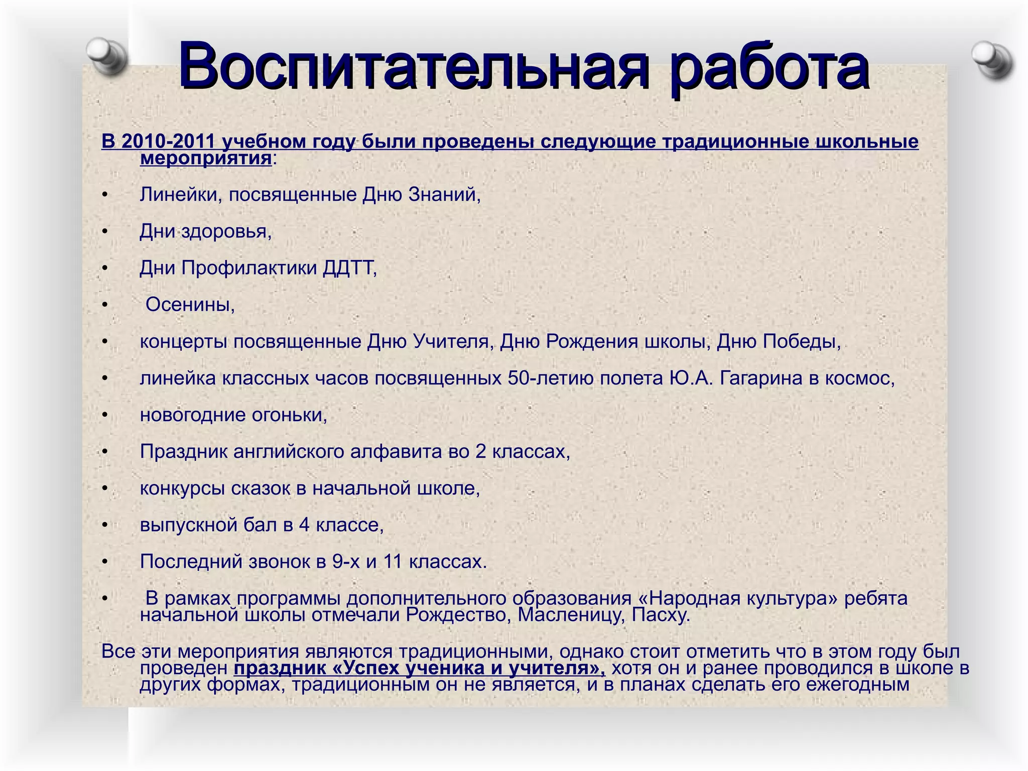 Воспитательная работа В 2010-2011 учебном году были проведены следующие традиционные школьные мероприятия :  Линейки, посвященные Дню Знаний,  Дни здоровья,  Дни Профилактики ДДТТ, Осенины,  концерты посвященные Дню Учителя, Дню Рождения школы, Дню Победы,  линейка классных часов посвященных 50-летию полета Ю.А. Гагарина в космос,  новогодние огоньки,  Праздник английского алфавита во 2 классах,  конкурсы сказок в начальной школе,  выпускной бал в 4 классе,  Последний звонок в 9-х и 11 классах. В рамках программы дополнительного образования «Народная культура» ребята начальной школы отмечали Рождество, Масленицу, Пасху. Все эти мероприятия являются традиционными, однако стоит отметить что в этом году был проведен  праздник «Успех ученика и учителя»,  хотя он и ранее проводился в школе в других формах, традиционным он не является, и в планах сделать его ежегодным  