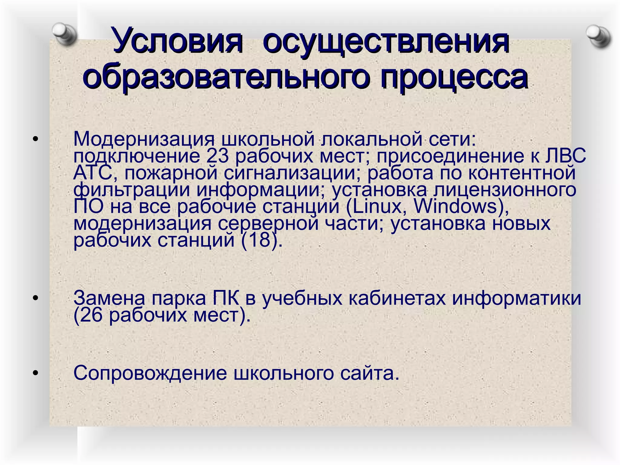 Условия  осуществления образовательного процесса   Модернизация школьной локальной сети: подключение 23 рабочих мест; присоединение к ЛВС АТС, пожарной сигнализации; работа по контентной фильтрации информации; установка лицензионного ПО на все рабочие станции ( Linux ,  Windows ), модернизация серверной части; установка новых рабочих станций (18). Замена парка ПК в учебных кабинетах информатики (26 рабочих мест). Сопровождение школьного сайта. 