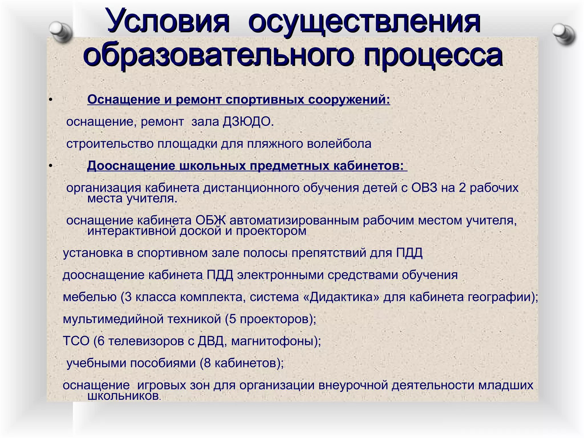 Условия  осуществления образовательного процесса Оснащение и ремонт спортивных сооружений: оснащение, ремонт  зала ДЗЮДО. строительство площадки для пляжного волейбола Дооснащение школьных предметных кабинетов:  организация кабинета дистанционного обучения детей с ОВЗ на 2 рабочих места учителя. оснащение кабинета ОБЖ автоматизированным рабочим местом учителя, интерактивной доской и проектором установка в спортивном зале полосы препятствий для ПДД дооснащение кабинета ПДД электронными средствами обучения мебелью (3 класса комплекта, система «Дидактика» для кабинета географии); мультимедийной техникой (5 проекторов);  ТСО (6 телевизоров с ДВД, магнитофоны); учебными пособиями (8 кабинетов); оснащение  игровых зон для организации внеурочной деятельности младших школьников . 