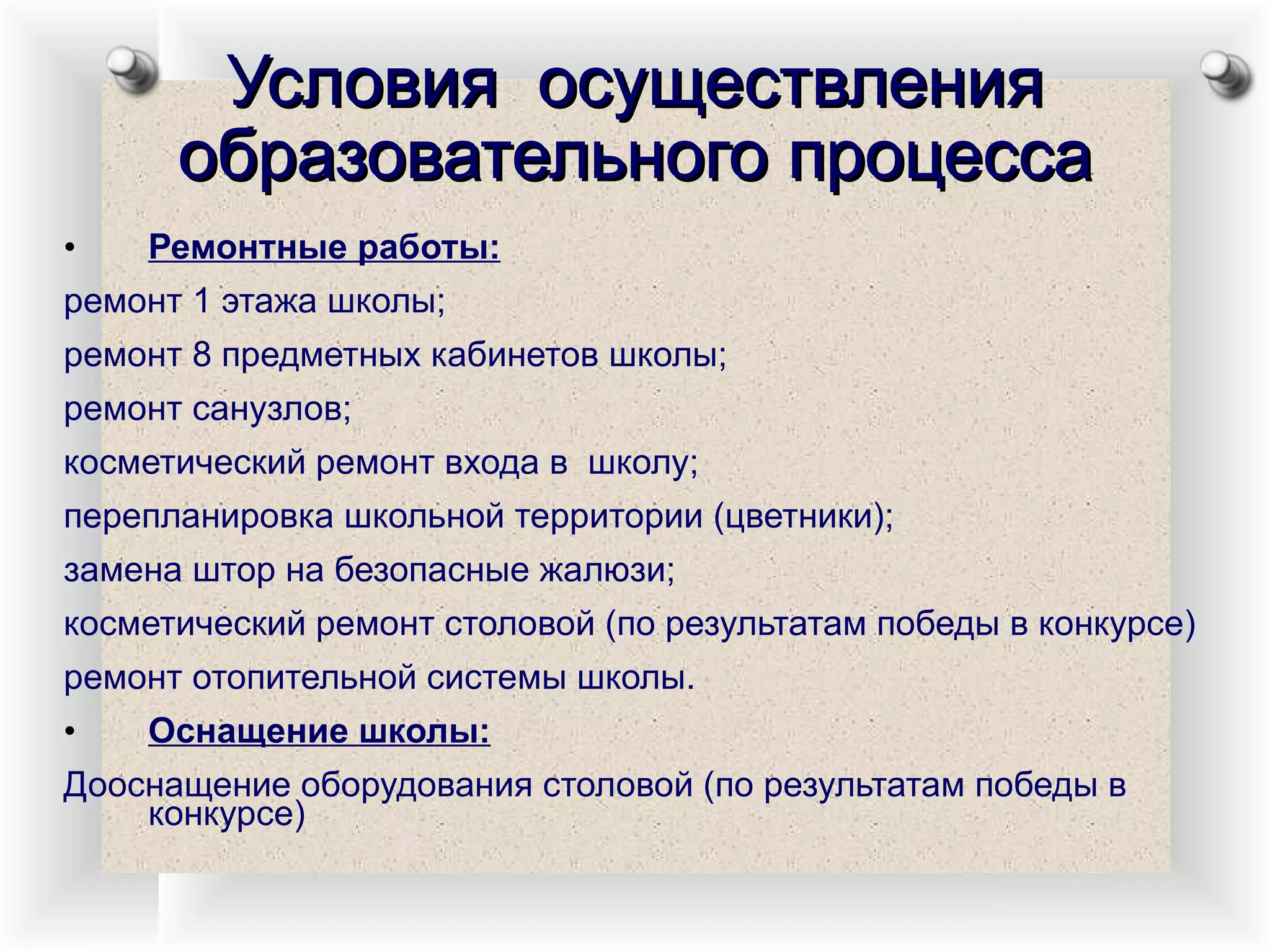 Условия  осуществления образовательного процесса Ремонтные работы: ремонт 1 этажа школы; ремонт 8 предметных кабинетов школы; ремонт санузлов; косметический ремонт входа в  школу; перепланировка школьной территории (цветники); замена штор на безопасные жалюзи; косметический ремонт столовой (по результатам победы в конкурсе) ремонт отопительной системы школы. Оснащение школы: Дооснащение оборудования столовой (по результатам победы в конкурсе) 