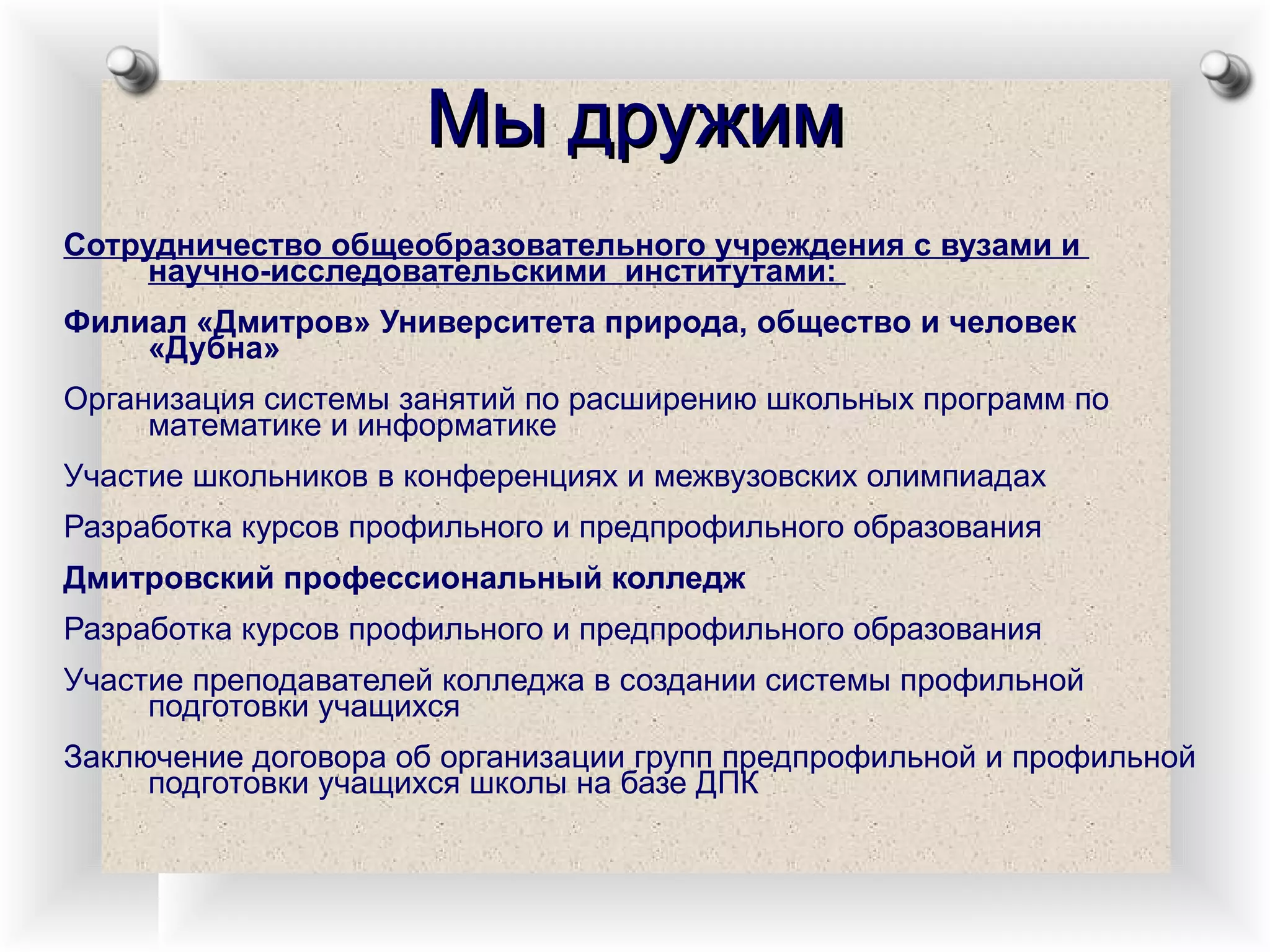 Мы дружим Сотрудничество общеобразовательного учреждения с вузами и  научно-исследовательскими  институтами:  Филиал «Дмитров» Университета природа, общество и человек «Дубна» Организация системы занятий по расширению школьных программ по математике и информатике Участие школьников в конференциях и межвузовских олимпиадах Разработка курсов профильного и предпрофильного образования Дмитровский профессиональный колледж Разработка курсов профильного и предпрофильного образования Участие преподавателей колледжа в создании системы профильной подготовки учащихся Заключение договора об организации групп предпрофильной и профильной подготовки учащихся школы на базе ДПК 