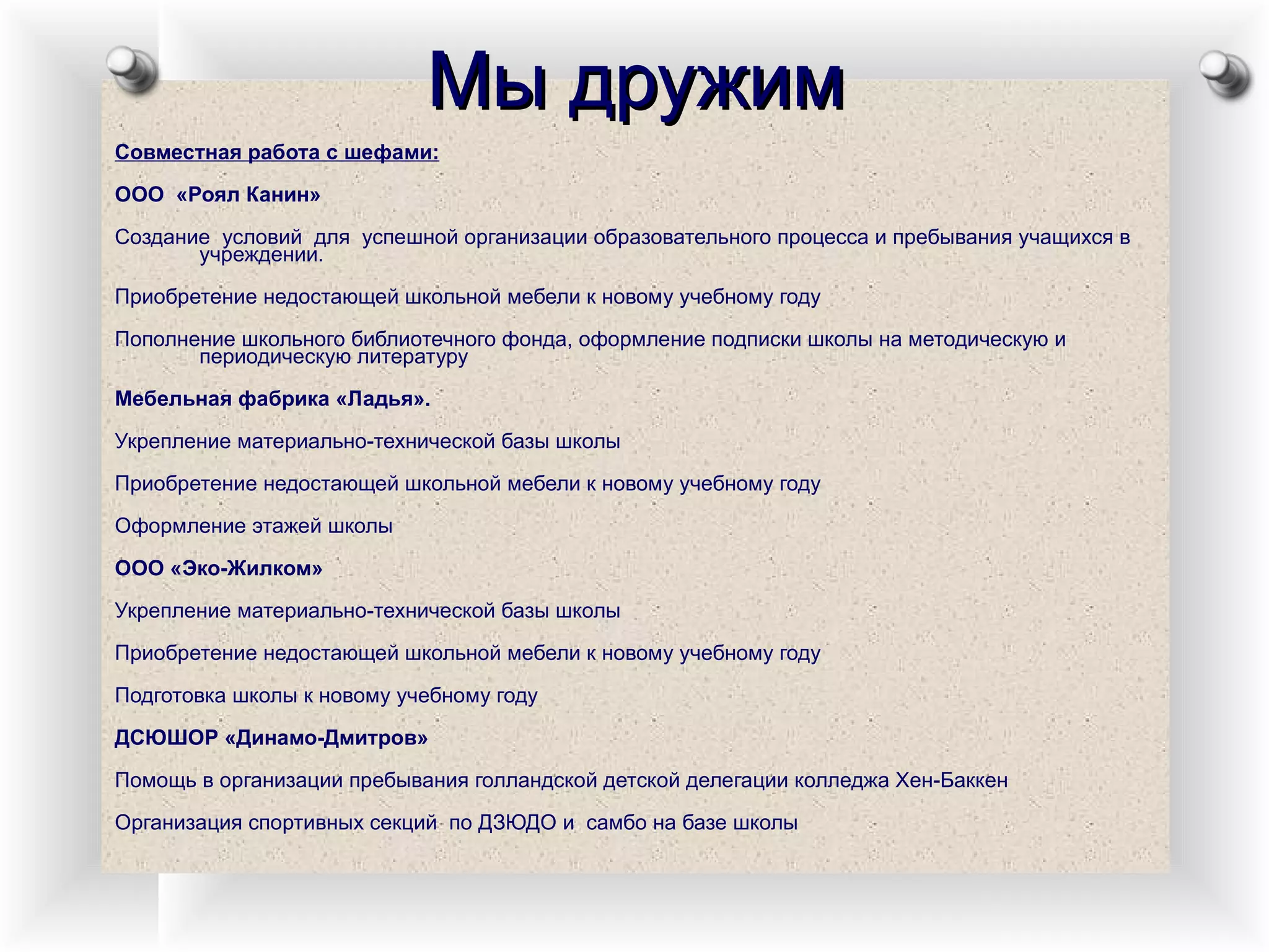 Мы дружим Совместная работа с шефами: ООО  «Роял Канин»  Создание  условий  для  успешной организации образовательного процесса и пребывания учащихся в учреждении. Приобретение недостающей школьной мебели к новому учебному году Пополнение школьного библиотечного фонда, оформление подписки школы на методическую и периодическую литературу Мебельная фабрика «Ладья». Укрепление материально-технической базы школы Приобретение недостающей школьной мебели к новому учебному году Оформление этажей школы ООО «Эко-Жилком» Укрепление материально-технической базы школы Приобретение недостающей школьной мебели к новому учебному году Подготовка школы к новому учебному году ДСЮШОР «Динамо-Дмитров» Помощь в организации пребывания голландской детской делегации колледжа Хен-Баккен Организация спортивных секций  по ДЗЮДО и  самбо на базе школы 