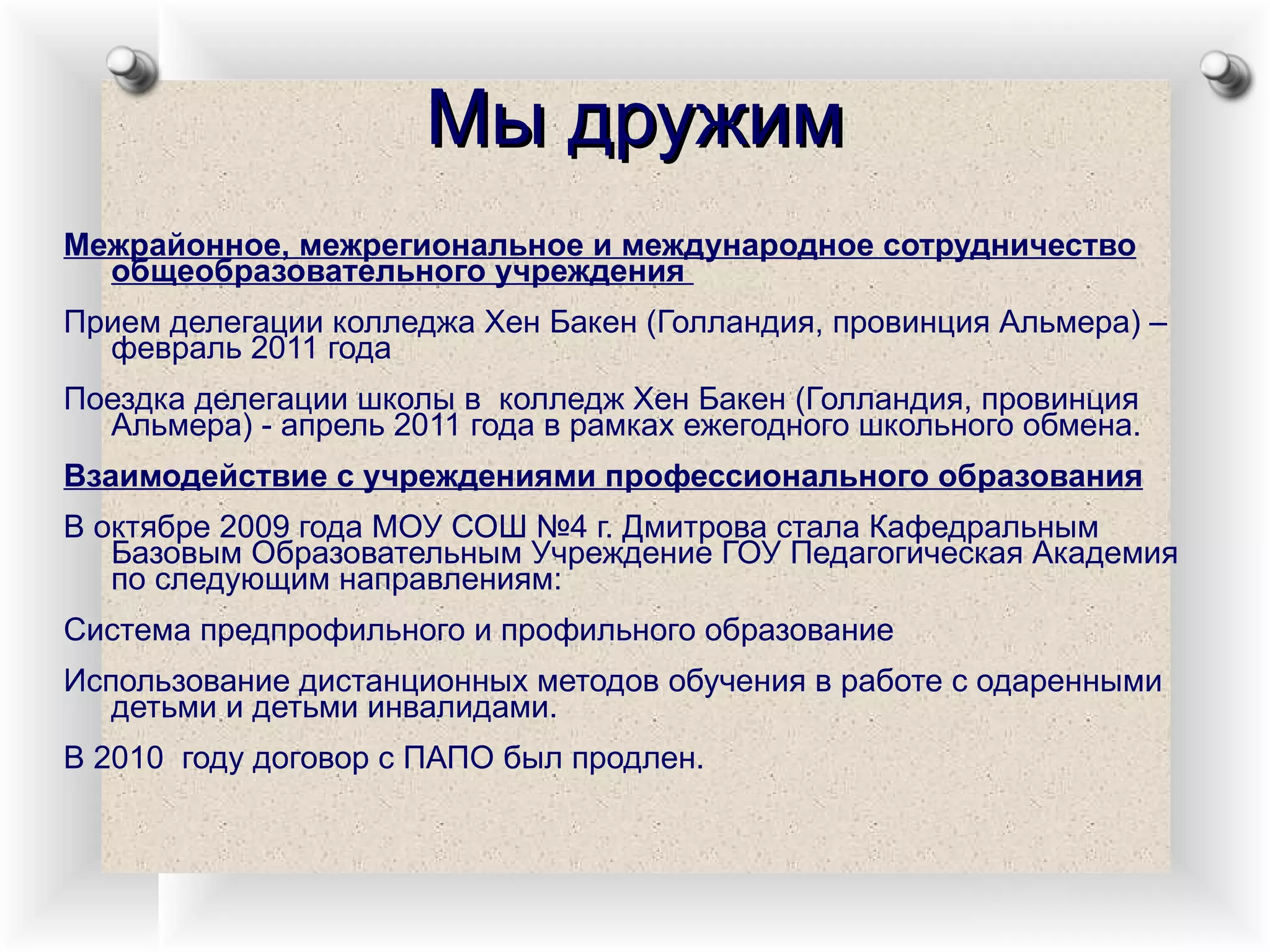 Мы дружим Межрайонное, межрегиональное и международное сотрудничество общеобразовательного учреждения  Прием делегации колледжа Хен Бакен (Голландия, провинция Альмера) – февраль 2011 года Поездка делегации школы в  колледж Хен Бакен (Голландия, провинция Альмера) - апрель 2011 года в рамках ежегодного школьного обмена. Взаимодействие с учреждениями профессионального образования В октябре 2009 года МОУ СОШ №4 г. Дмитрова стала Кафедральным Базовым Образовательным Учреждение ГОУ Педагогическая Академия по следующим направлениям: Система предпрофильного и профильного образование Использование дистанционных методов обучения в работе с одаренными детьми и детьми инвалидами. В 2010  году договор с ПАПО был продлен.  