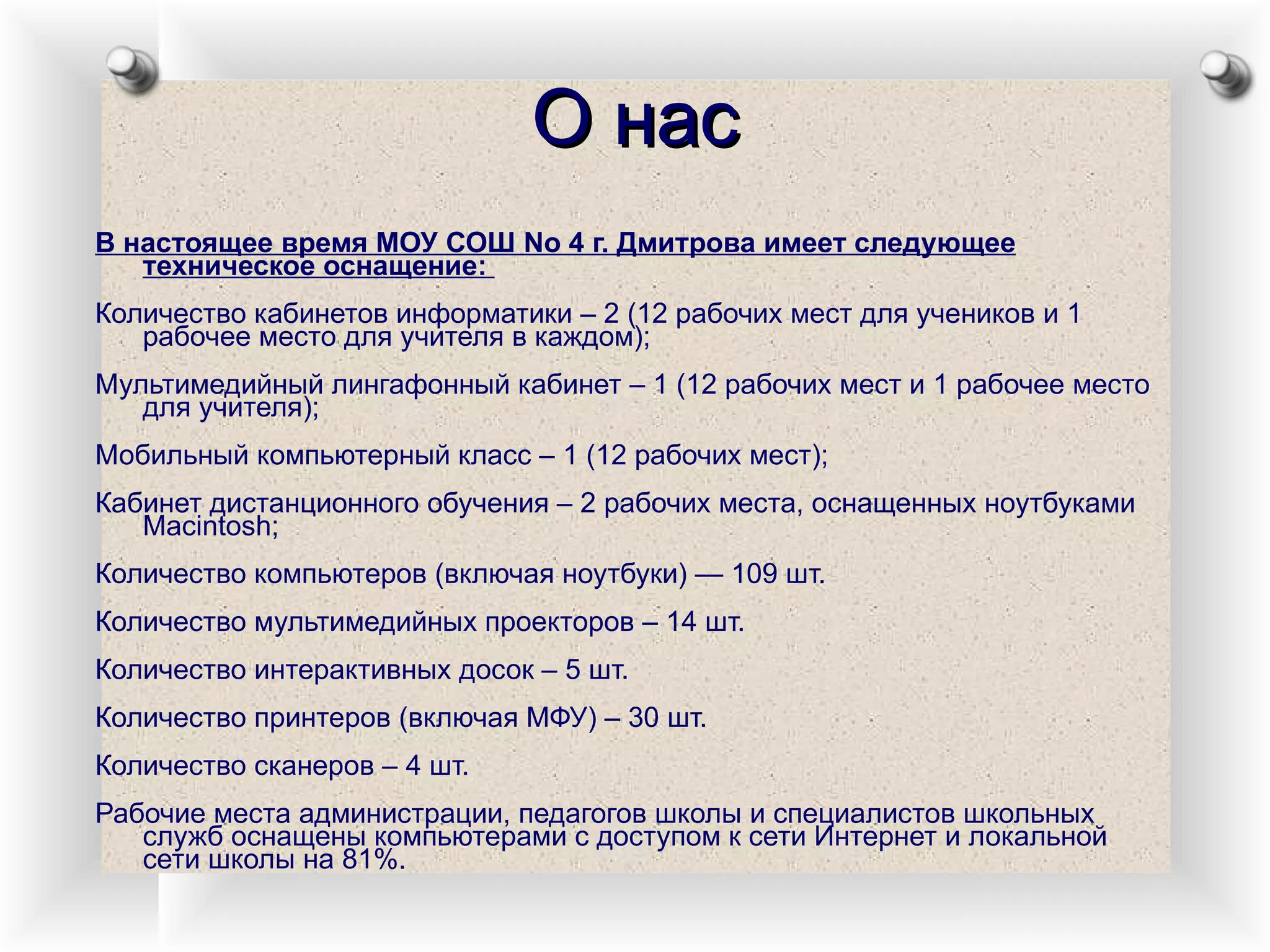 О нас В настоящее время МОУ СОШ No 4 г. Дмитрова имеет следующее техническое оснащение:  Количество кабинетов информатики – 2 (12 рабочих мест для учеников и 1 рабочее место для учителя в каждом);  Мультимедийный лингафонный кабинет – 1 (12 рабочих мест и 1 рабочее место для учителя);  Мобильный компьютерный класс – 1 (12 рабочих мест);  Кабинет дистанционного обучения – 2 рабочих места, оснащенных ноутбуками Macintosh;  Количество компьютеров (включая ноутбуки) — 109 шт.  Количество мультимедийных проекторов – 14 шт.  Количество интерактивных досок – 5 шт.  Количество принтеров (включая МФУ) – 30 шт.  Количество сканеров – 4 шт.  Рабочие места администрации, педагогов школы и специалистов школьных служб оснащены компьютерами с доступом к сети Интернет и локальной сети школы на 81%.  