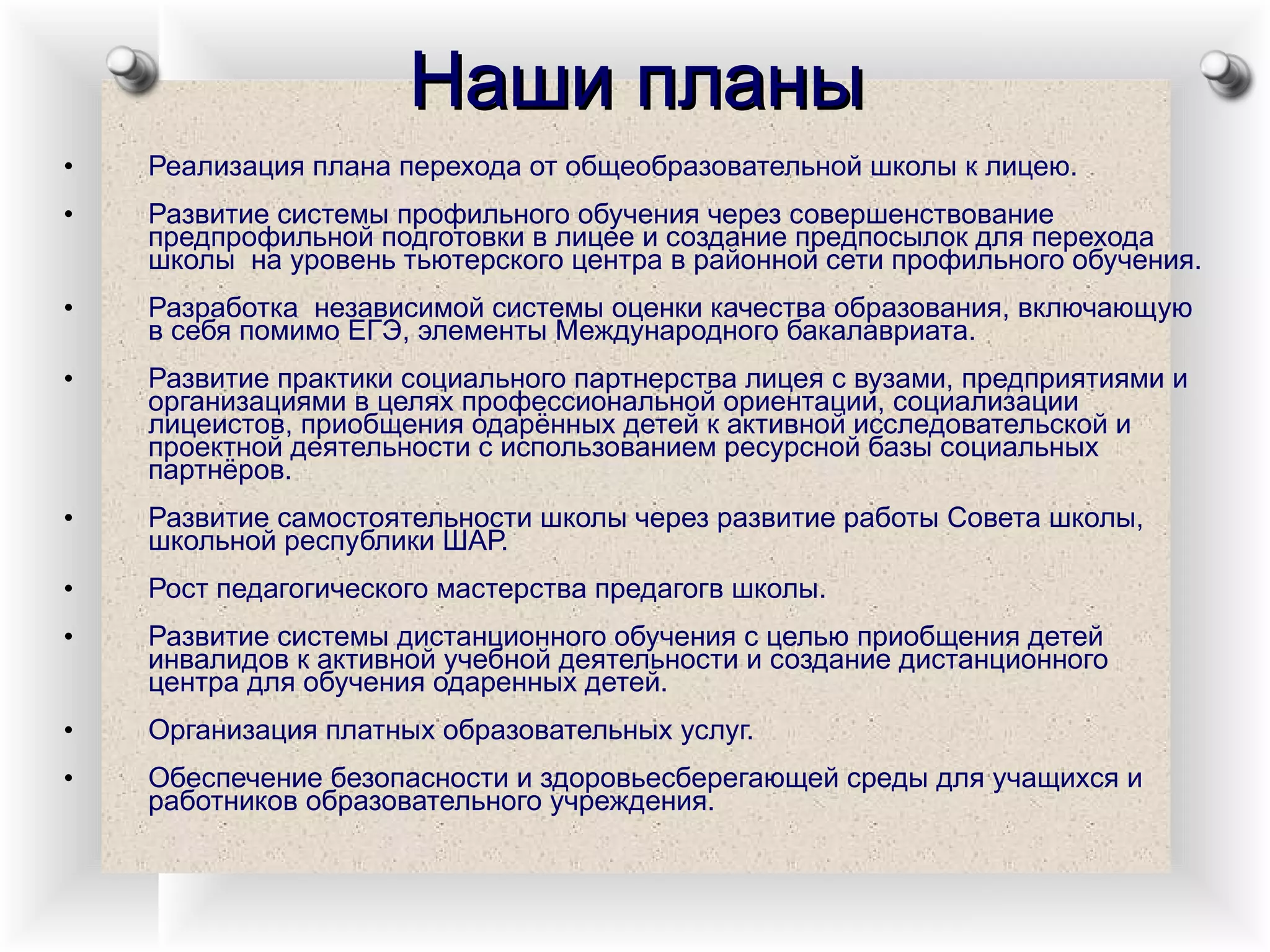 Наши планы Реализация плана перехода от общеобразовательной школы к лицею. Развитие системы профильного обучения через совершенствование предпрофильной подготовки в лицее и создание предпосылок для перехода школы  на уровень тьютерского центра в районной сети профильного обучения. Разработка  независимой системы оценки качества образования, включающую в себя помимо ЕГЭ, элементы Международного бакалавриата. Развитие практики социального партнерства лицея с вузами, предприятиями и организациями в целях профессиональной ориентации, социализации лицеистов, приобщения одарённых детей к активной исследовательской и проектной деятельности с использованием ресурсной базы социальных партнёров. Развитие самостоятельности школы через развитие работы Совета школы, школьной республики ШАР. Рост педагогического мастерства предагогв школы. Развитие системы дистанционного обучения с целью приобщения детей инвалидов к активной учебной деятельности и создание дистанционного центра для обучения одаренных детей. Организация платных образовательных услуг. Обеспечение безопасности и здоровьесберегающей среды для учащихся и работников образовательного учреждения. 