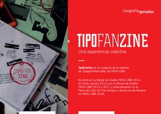 Una experiencia colectiva
TipoFanZine es un proyecto de la cátedra
de Tipografía/González de FADU-UBA.
Se dictó en la Bienal de Diseño FADU-UBA 2013,
en Tipos Latinos 2014 y en la Bienal de Diseño
FADU-UBA 2015 y 2017 y próximamente en la
Feria del Libro de Tres Arroyos y Noche de los Museos
en FADU-UBA 2018.
 
