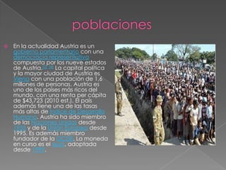                 poblacionesEn la actualidad Austria es un gobierno parlamentario con una democracia representativa compuesta por los nueve estados de Austria.[2][4] La capital política y la mayor ciudad de Austria es Viena con una población de 1,6 millones de personas. Austria es uno de los países más ricos del mundo, con una renta per cápita de $43,723 (2010 est.). El país además tiene una de las tasas más altas de Índice de Desarrollo Humano. Austria ha sido miembro de las Naciones Unidas desde 1955 y de la Unión Europea desde 1995. Es además miembro fundador de la OCDE. La moneda en curso es el euro, adoptada desde 1999.