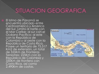       SITUACION GEOGRAFICAEl Istmo de Panamá se encuentra ubicado entre Centroamérica y América del Sur. Limita al norte con el Mar Caribe; al sur con el Océano Pacífico; al este con la República de Colombia y al oeste con la República de Costa Rica. Posee un territorio de 75.517 Km2 de extensión, un total de 555Km de Fronteras Terrestres; 225Km con la República de Colombia y 330Km de frontera con Costa Rica, así como 2.490Km de costas.