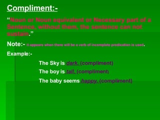 Compliment:- “ Noun or Noun equivalent or Necessary part of a Sentence, without them, the sentence can not sustain .” Note:-  it appears when there will be a verb of incomplete predication is used . Example:- The Sky is  dark.  (compliment) The boy is  tall.  (compliment ) The baby seems  happy.  (compliment) 