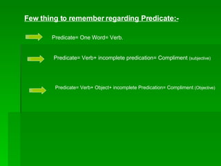 Few thing to remember regarding Predicate:- Predicate= One Word= Verb. Predicate= Verb+ incomplete predication= Compliment  (subjective) Predicate= Verb+ Object+ incomplete Predication= Compliment  (Objective) 