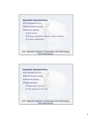 Essential characteristics
On-demand service
Broad network access
Resource pooling
Multi-tenant
Storage, processing, memory, virtual machines, …
Location independent

US: National Institute of Standards and Technology
http://www.nist.gov

Essential characteristics
On-demand service
Broad network access
Resource pooling
Rapid elasticity
Rapid scale in and out
“Any quantity” at any time

US: National Institute of Standards and Technology
http://www.nist.gov

7

 