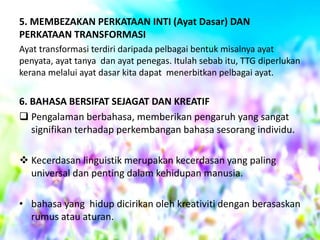 5. MEMBEZAKAN PERKATAAN INTI (Ayat Dasar) DAN
PERKATAAN TRANSFORMASI
Ayat transformasi terdiri daripada pelbagai bentuk misalnya ayat
penyata, ayat tanya dan ayat penegas. Itulah sebab itu, TTG diperlukan
kerana melalui ayat dasar kita dapat menerbitkan pelbagai ayat.

6. BAHASA BERSIFAT SEJAGAT DAN KREATIF
 Pengalaman berbahasa, memberikan pengaruh yang sangat
signifikan terhadap perkembangan bahasa sesorang individu.
 Kecerdasan linguistik merupakan kecerdasan yang paling
universal dan penting dalam kehidupan manusia.
• bahasa yang hidup dicirikan oleh kreativiti dengan berasaskan
rumus atau aturan.

 