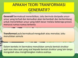 APAKAH TEORI TRANFORMASI
GENERATIF?
Generatif bermaksud menerbitkan, iaitu bermula daripada unsurunsur yang terhad dan kemudian akan bertambah dan berkembang
untuk menerbitkan unsur yang lebih besar melalui beberapa proses
menurut rumus-rumus tertentu

Transformasi pula bermaksud mengubah atau menukar, iaitu
menuliskan semula

Dalam konteks ini bermakna menuliskan semula bentuk struktur
ayat asas atau ayat yang asal kepada bentuk struktur yang lain tanpa
mengubah atau menghilangkan makna asalnya.

 