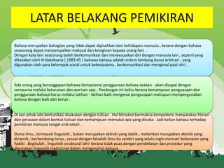 LATAR BELAKANG PEMIKIRAN
Bahasa merupakan bahagian yang tidak dapat dipisahkan dari kehidupan manusia , kerana dengan bahasa
seseorang dapat menyampaikan maksud dan keinginan kepada orang lain .
Dengan kata lain seseorang boleh berkomunikasi dan menyesuaikan diri dengan manusia lain , seperti yang
dikatakan oleh Kridalaksana ( 1983:45 ) bahawa bahasa adalah sistem lambang bunyi arbitrari , yang
digunakan oleh para kelompok sosial untuk bekerjasama , berkomunikasi dan mengenal pasti diri .

Ada orang yang beranggapan bahawa kompetensi penggunaan bahasa seakan - akan dicapai dengan
sempurna melalui keturunan dan warisan saja . Pandangan ini keliru kerana kemampuan penguasaan dan
penggunaan bahasa harus melalui latihan - latihan baik mengenai pengucapan mahupun mempergunakan
bahasa dengan baik dan benar .

Di lain pihak ada komunikasi dilakukan dengan tulisan . Hal tersebut bermakna kompetensi menyatakan fikiran
dan perasaan dalam bentuk tulisan dan kemampuan memakai apa yang dicuba . Jadi kaitan bahasa terhadap
pemikiran manusia sangat erat sekali .
Dunia ilmu , termasuk linguistik , bukan merupakan aktiviti yang statik , melainkan merupakan aktiviti yang
dinamik ; berkembang terus , sesuai dengan falsafah ilmu itu sendiri yang selalu ingin mencari kebenaran yang
hakiki . Begitulah , linguistik struktural lahir kerana tidak puas dengan pendekatan dan prosedur yang
digunakan linguistik tradisional dalam menganalisis bahasa .

 