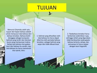 TUJUAN

Menurut Chomsky salah satu
tujuan dari kajian bahasa adalah
untuk menyusun tata bahasa dari
bahasa tersebut. Bahasa boleh
dianggap sebagai kumpulan
kalimat yang terdiri dari deretan
bunyi yang mempunyai makna.
Setiap tata bahasa merupakan
teori dari bahasa itu sendiri, dan
tata bahasa itu harus memenuhi
dua syarat, iaitu:

1. Kalimat yang dihasilkan oleh
tata bahasa itu harus dapat
diterima oleh pemakai bahasa
tersebut, sebagai kalimat yang
wajar dan tidak dibuat-buat.

2. Tatabahasa tersebut harus
berbentuk sedemikian rupa,
sehingga istilah yang digunakan
tidak berdasarkan pada gejala
bahasa tertentu sahaja, dan
semuanya ini harus sejajar
dengan teori linguistik.

 