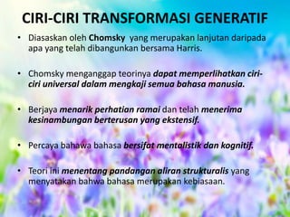 CIRI-CIRI TRANSFORMASI GENERATIF
• Diasaskan oleh Chomsky yang merupakan lanjutan daripada
apa yang telah dibangunkan bersama Harris.
• Chomsky menganggap teorinya dapat memperlihatkan ciriciri universal dalam mengkaji semua bahasa manusia.

• Berjaya menarik perhatian ramai dan telah menerima
kesinambungan berterusan yang ekstensif.
• Percaya bahawa bahasa bersifat mentalistik dan kognitif.
• Teori ini menentang pandangan aliran strukturalis yang
menyatakan bahwa bahasa merupakan kebiasaan.

 