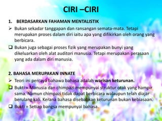 CIRI –CIRI
1. BERDASARKAN FAHAMAN MENTALISTIK
 Bukan sekadar tanggapan dan ransangan semata-mata. Tetapi
merupakan proses dalam diri iaitu apa yang difikirkan oleh orang yang
berbicara.
 Bukan juga sebagai proses fizik yang merupakan bunyi yang
dikeluarkan oleh alat auditori manusia. Tetapi merupakan perasaan
yang ada dalam diri manusia.
2. BAHASA MERUPAKAN INNATE
 Teori ini percaya bahawa bahasa adalah warisan keturunan.
 Bukti = Manusia dan chimpazi mempunyai struktur otak yang hampir
sama. Namun chimpazi tidak dapat berbicara walaupun telah diajar
berulang kali. Kerana bahasa disebabkan keturunan bukan kebiasaan.
 Bukti = Setiap bangsa mempunyai bahasa.

 